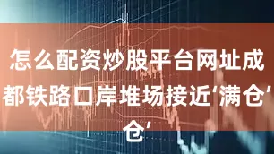 怎么配资炒股平台网址成都铁路口岸堆场接近‘满仓’