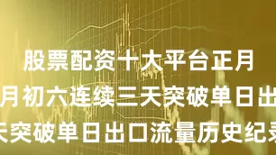 股票配资十大平台正月初四至正月初六连续三天突破单日出口流量历史纪录