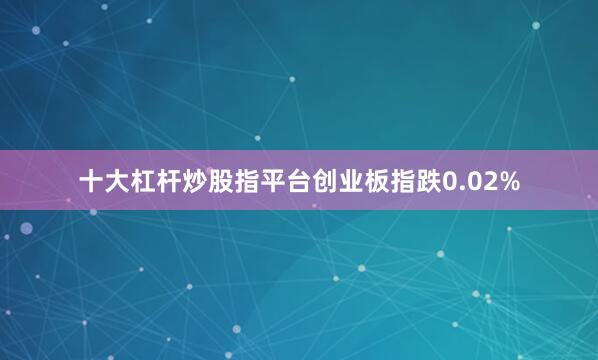 十大杠杆炒股指平台创业板指跌0.02%