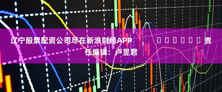 辽宁股票配资公司尽在新浪财经APP            						责任编辑：卢昱君